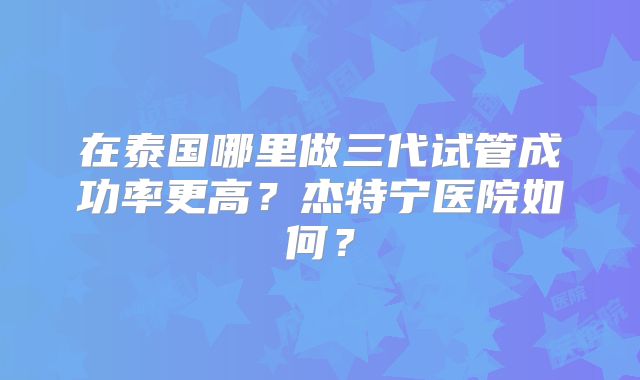 在泰国哪里做三代试管成功率更高？杰特宁医院如何？