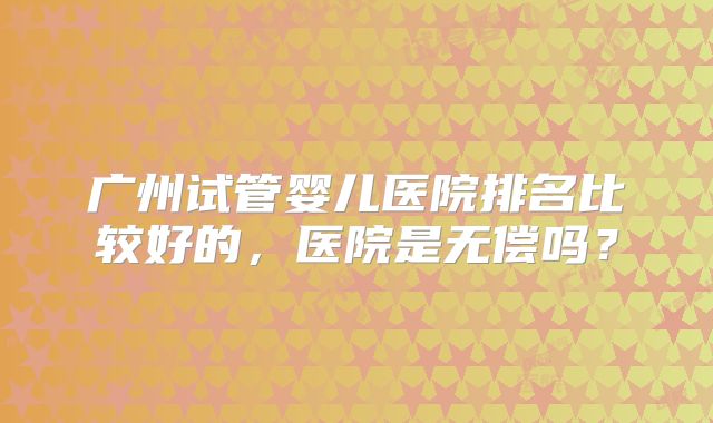 广州试管婴儿医院排名比较好的，医院是无偿吗？