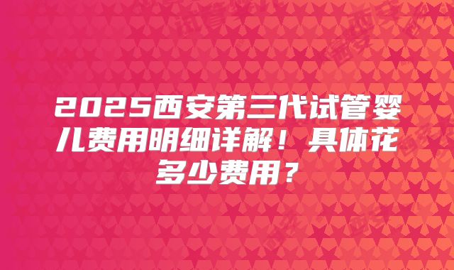 2025西安第三代试管婴儿费用明细详解！具体花多少费用？