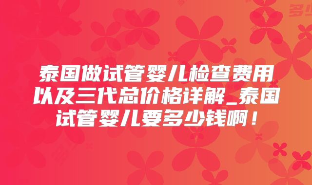 泰国做试管婴儿检查费用以及三代总价格详解_泰国试管婴儿要多少钱啊！