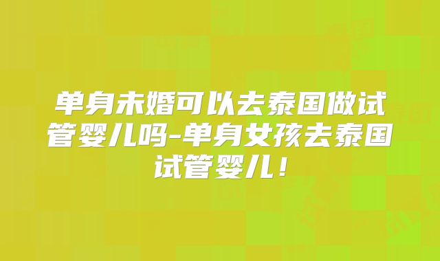 单身未婚可以去泰国做试管婴儿吗-单身女孩去泰国试管婴儿！