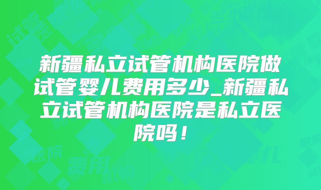 新疆私立试管机构医院做试管婴儿费用多少_新疆私立试管机构医院是私立医院吗！