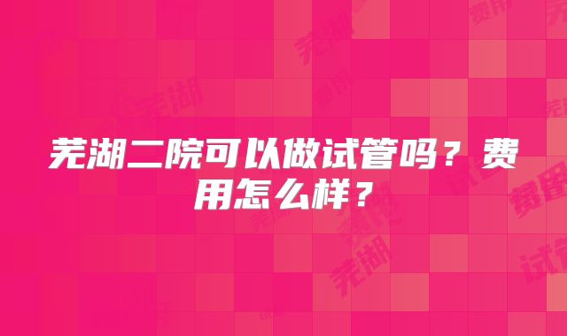 芜湖二院可以做试管吗?费用怎么样?
