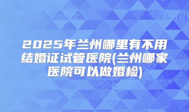 2025年兰州哪里有不用结婚证试管医院(兰州哪家医院可以做婚检)