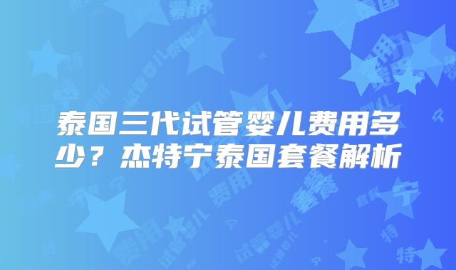 泰国三代试管婴儿费用多少?杰特宁泰国套餐解析
