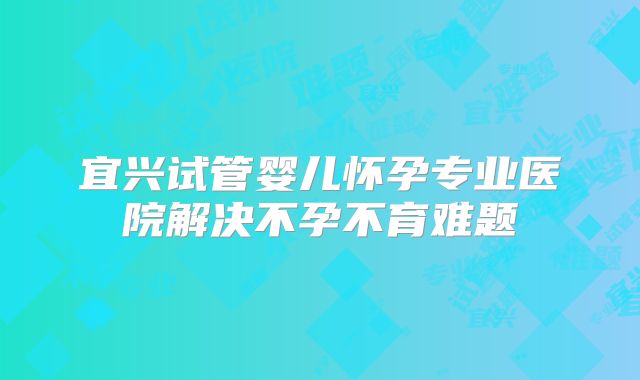 宜兴试管婴儿怀孕专业医院解决不孕不育难题