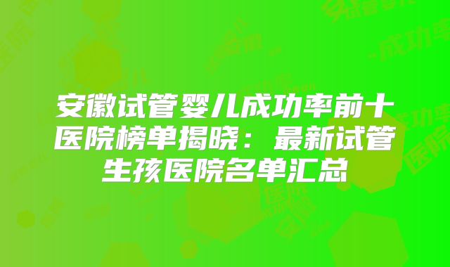 安徽试管婴儿成功率前十医院榜单揭晓:最新试管生孩医院名单汇总