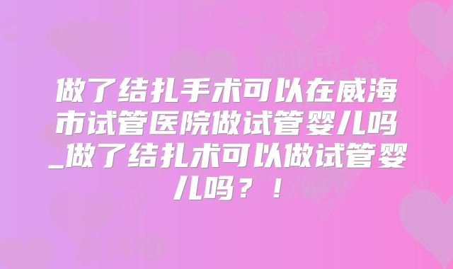 做了结扎手术可以在威海市试管医院做试管婴儿吗_做了结扎术可以做试管婴儿吗？！