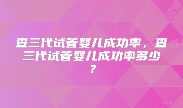 查三代试管婴儿成功率，查三代试管婴儿成功率多少？