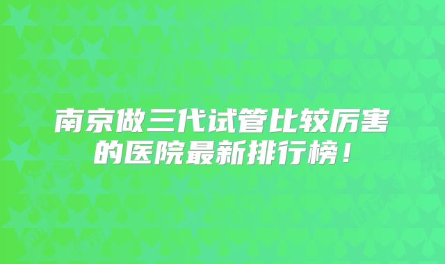 南京做三代试管比较厉害的医院最新排行榜！