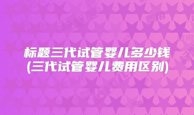 标题三代试管婴儿多少钱(三代试管婴儿费用区别)