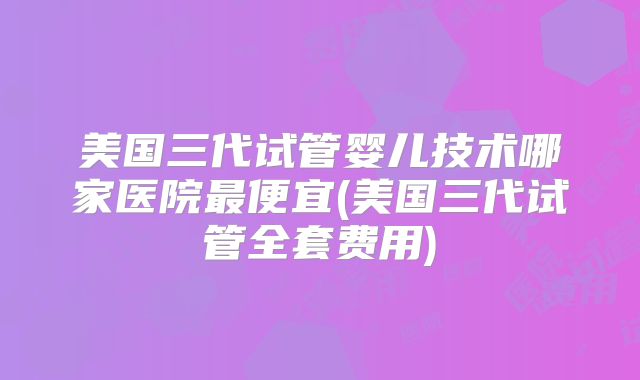 美国三代试管婴儿技术哪家医院最便宜(美国三代试管全套费用)