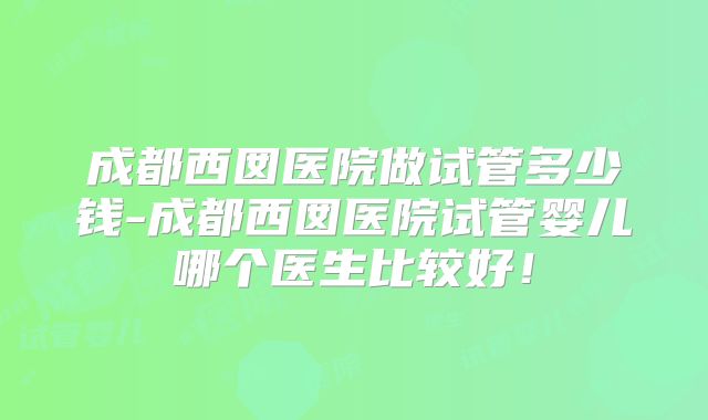 成都西囡医院做试管多少钱-成都西囡医院试管婴儿哪个医生比较好!