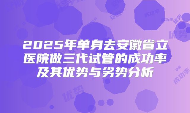 2025年单身去安徽省立医院做三代试管的成功率及其优势与劣势分析