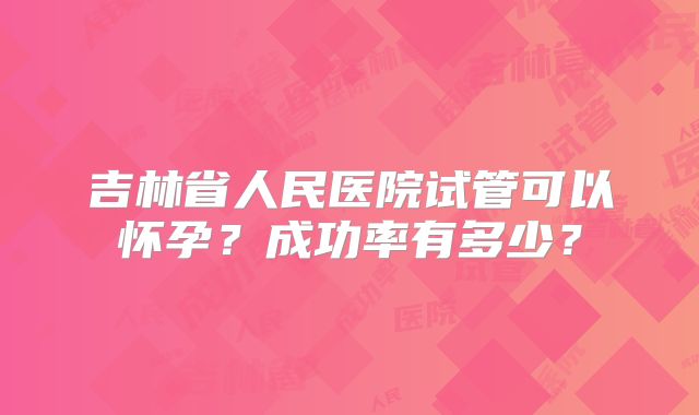 吉林省人民医院试管可以怀孕？成功率有多少？