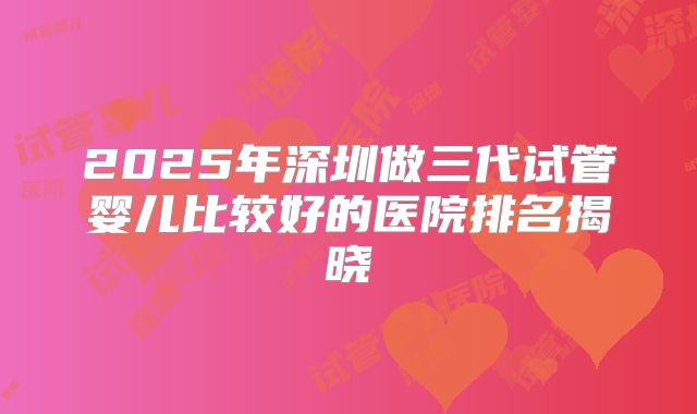 2025年深圳做三代试管婴儿比较好的医院排名揭晓