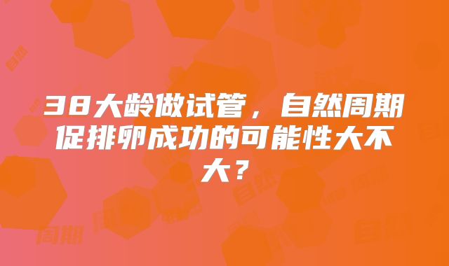 38大龄做试管,自然周期促排卵成功的可能性大不大?