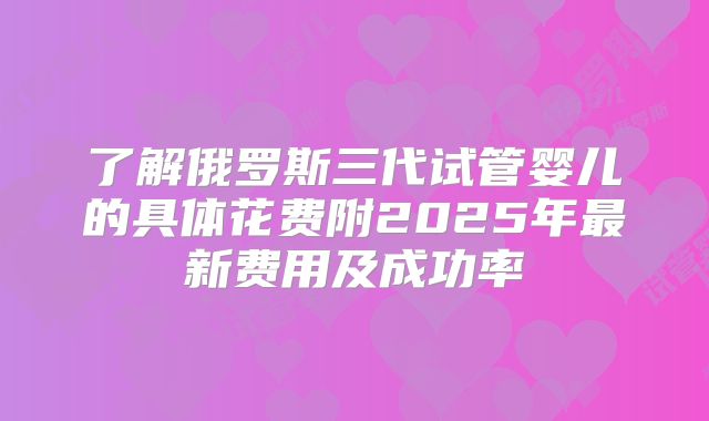 了解俄罗斯三代试管婴儿的具体花费附2025年最新费用及成功率