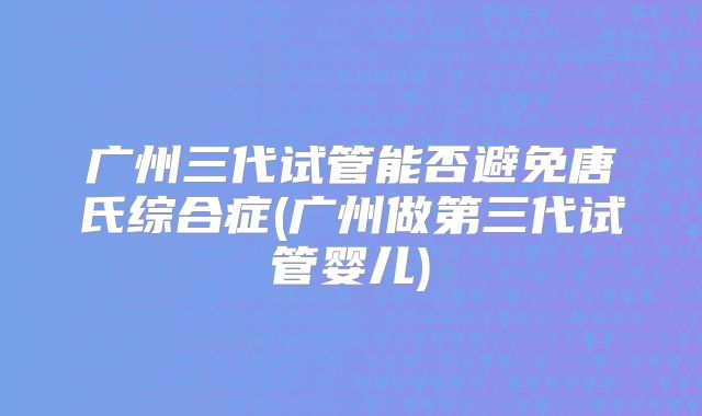 广州三代试管能否避免唐氏综合症(广州做第三代试管婴儿)