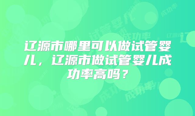 辽源市哪里可以做试管婴儿，辽源市做试管婴儿成功率高吗？