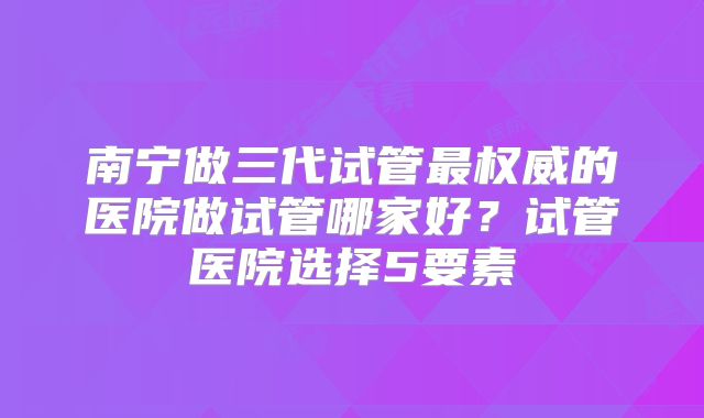 南宁做三代试管最权威的医院做试管哪家好?试管医院选择5要素