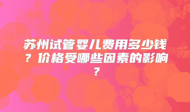 苏州试管婴儿费用多少钱?价格受哪些因素的影响?