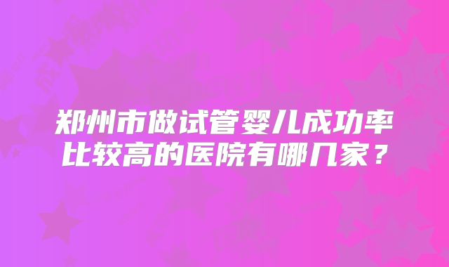 郑州市做试管婴儿成功率比较高的医院有哪几家？