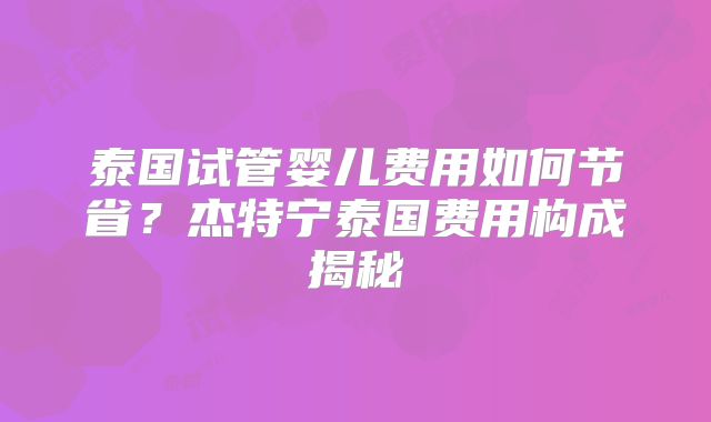泰国试管婴儿费用如何节省？杰特宁泰国费用构成揭秘
