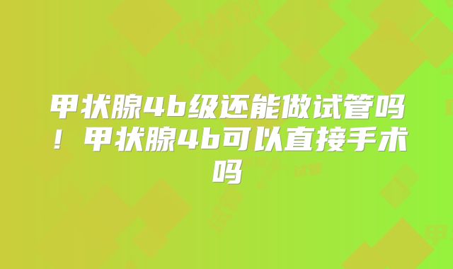 甲状腺4b级还能做试管吗！甲状腺4b可以直接手术吗