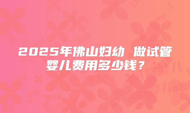 2025年佛山妇幼 做试管婴儿费用多少钱？