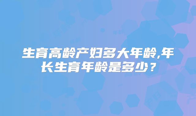 生育高龄产妇多大年龄,年长生育年龄是多少?