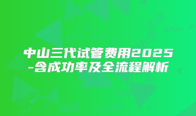 中山三代试管费用2025-含成功率及全流程解析