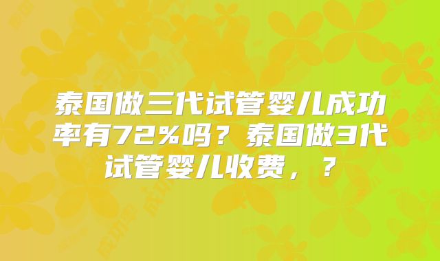 泰国做三代试管婴儿成功率有72%吗？泰国做3代试管婴儿收费，？