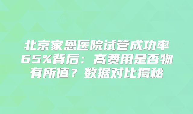 北京家恩医院试管成功率65%背后:高费用是否物有所值?数据对比揭秘