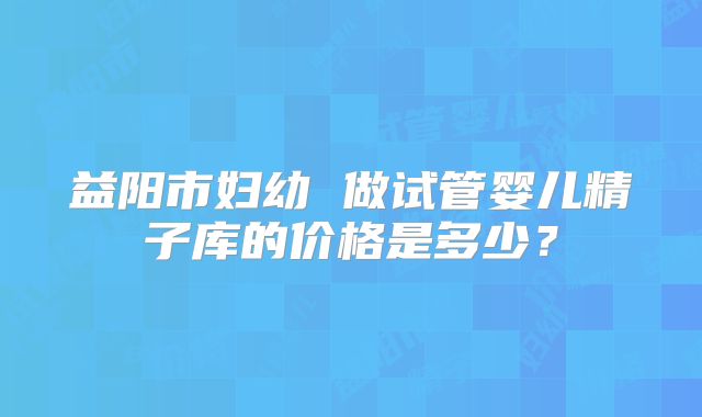 益阳市妇幼 做试管婴儿精子库的价格是多少？