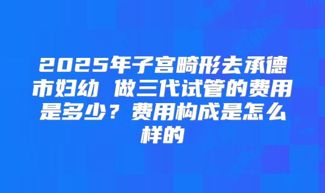 2025年子宫畸形去承德市妇幼 做三代试管的费用是多少？费用构成是怎么样的