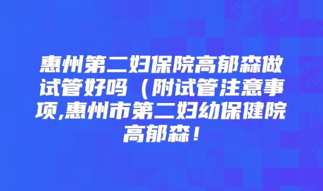惠州第二妇保院高郁森做试管好吗（附试管注意事项,惠州市第二妇幼保健院高郁森！