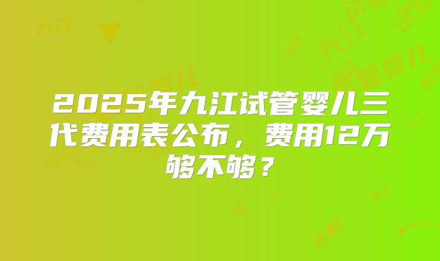 2025年九江试管婴儿三代费用表公布,费用12万够不够?