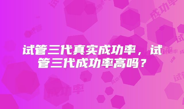 试管三代真实成功率,试管三代成功率高吗?