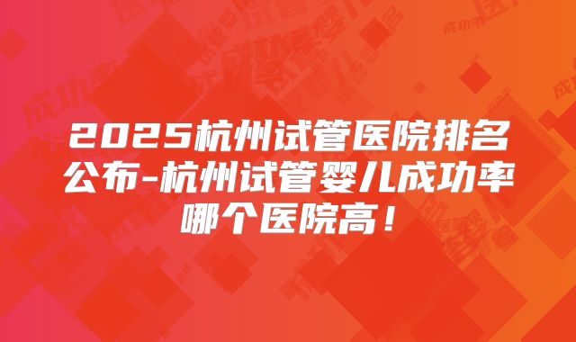 2025杭州试管医院排名公布-杭州试管婴儿成功率哪个医院高！