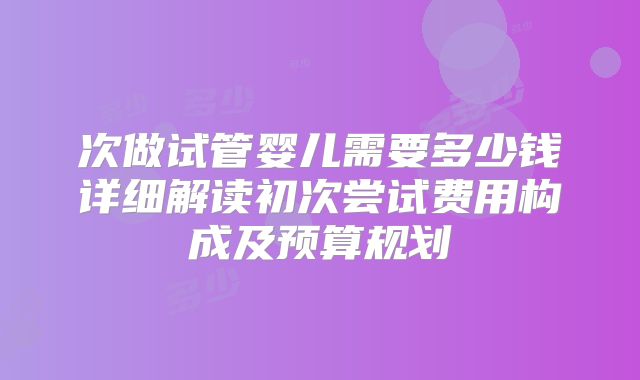 次做试管婴儿需要多少钱详细解读初次尝试费用构成及预算规划