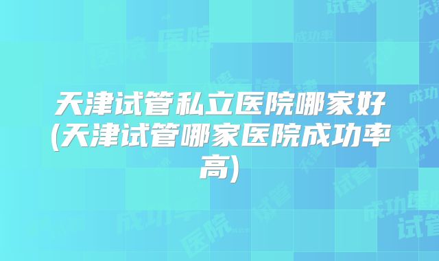 天津试管私立医院哪家好(天津试管哪家医院成功率高)