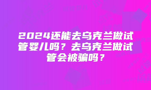 2024还能去乌克兰做试管婴儿吗？去乌克兰做试管会被骗吗？