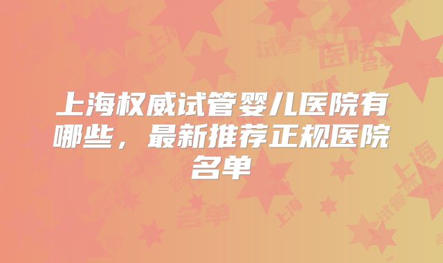 上海权威试管婴儿医院有哪些，最新推荐正规医院名单