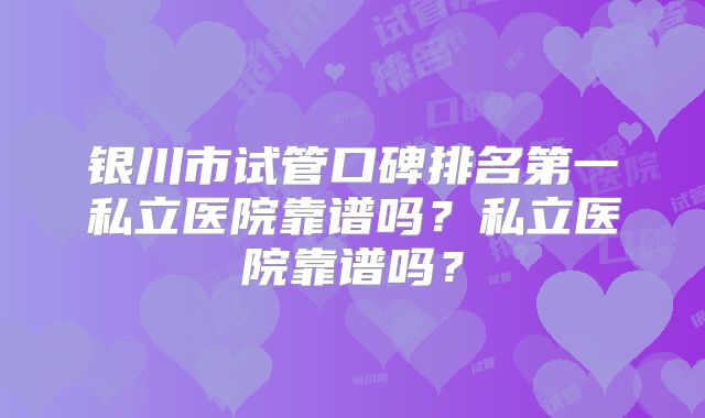 银川市试管口碑排名第一私立医院靠谱吗？私立医院靠谱吗？