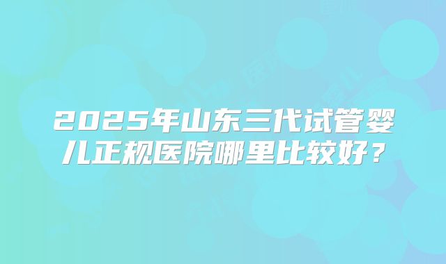 2025年山东三代试管婴儿正规医院哪里比较好？