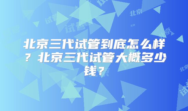 北京三代试管到底怎么样？北京三代试管大概多少钱？