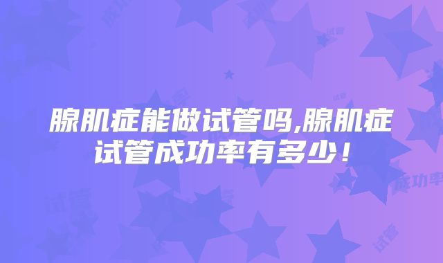 腺肌症能做试管吗,腺肌症试管成功率有多少！