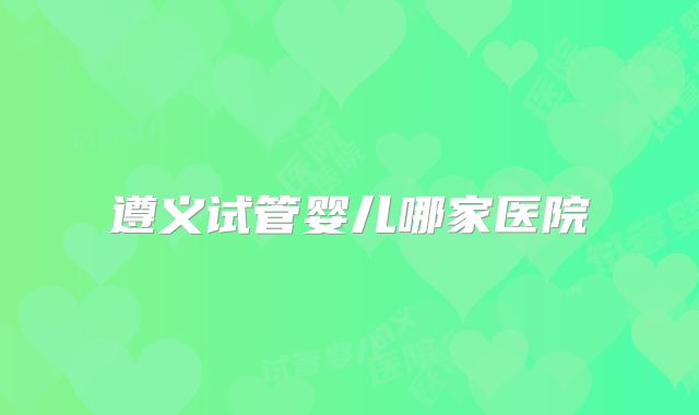 遵义试管婴儿哪家医院