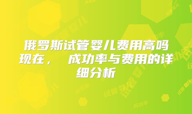 俄罗斯试管婴儿费用高吗现在， 成功率与费用的详细分析